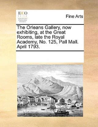 Könyv Orleans Gallery, Now Exhibiting, at the Great Rooms, Late the Royal Academy, No. 125, Pall Mall. April 1793. Multiple Contributors