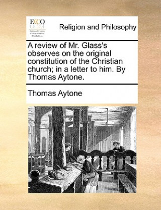 Könyv Review of Mr. Glass's Observes on the Original Constitution of the Christian Church; In a Letter to Him. by Thomas Aytone. Thomas Aytone