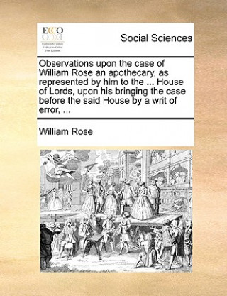 Knjiga Observations Upon the Case of William Rose an Apothecary, as Represented by Him to the ... House of Lords, Upon His Bringing the Case Before the Said William Rose