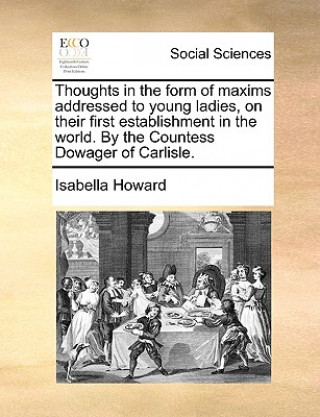 Könyv Thoughts in the Form of Maxims Addressed to Young Ladies, on Their First Establishment in the World. by the Countess Dowager of Carlisle. Isabella Howard