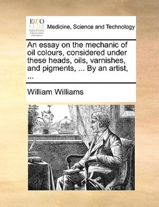 Kniha Essay on the Mechanic of Oil Colours, Considered Under These Heads, Oils, Varnishes, and Pigments, ... by an Artist, ... William Williams