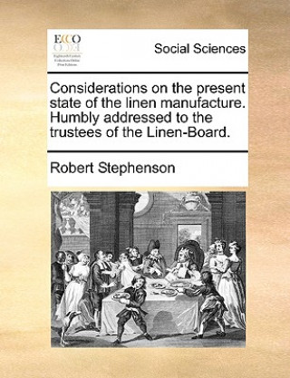Könyv Considerations on the Present State of the Linen Manufacture. Humbly Addressed to the Trustees of the Linen-Board. Robert Stephenson