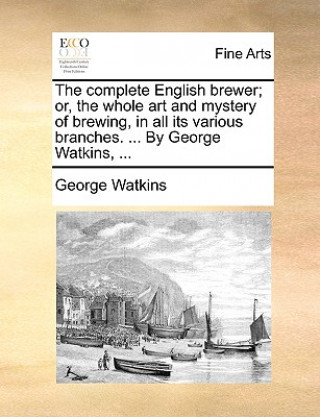 Książka Complete English Brewer; Or, the Whole Art and Mystery of Brewing, in All Its Various Branches. ... by George Watkins, ... George Watkins