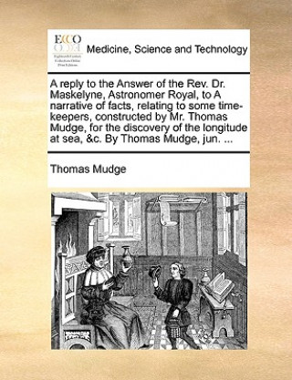 Kniha Reply to the Answer of the REV. Dr. Maskelyne, Astronomer Royal, to a Narrative of Facts, Relating to Some Time-Keepers, Constructed by Mr. Thomas Mud Thomas Mudge