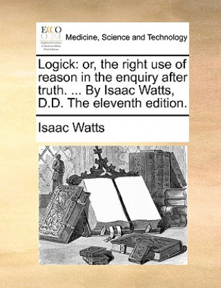 Buch Logick: or, the right use of reason in the enquiry after truth. ... By Isaac Watts, D.D. The eleventh edition. Isaac Watts