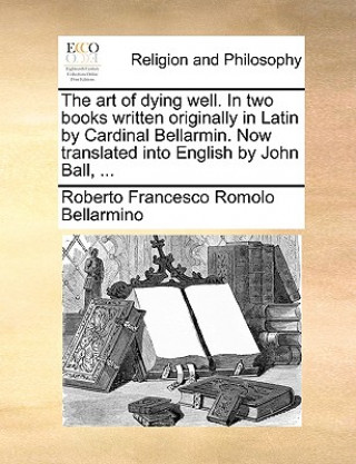 Książka Art of Dying Well. in Two Books Written Originally in Latin by Cardinal Bellarmin. Now Translated Into English by John Ball, ... Roberto Francesco Romolo Bellarmino