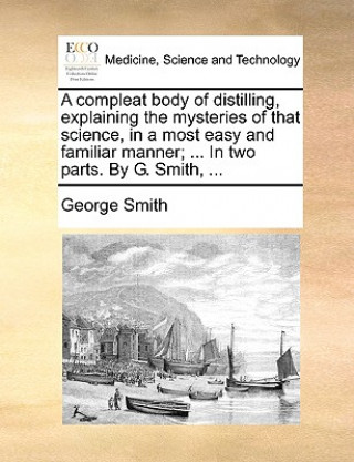 Carte Compleat Body of Distilling, Explaining the Mysteries of That Science, in a Most Easy and Familiar Manner; ... in Two Parts. by G. Smith, ... George Smith
