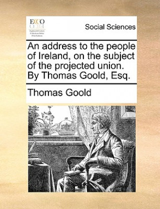 Könyv Address to the People of Ireland, on the Subject of the Projected Union. by Thomas Goold, Esq. Thomas Goold