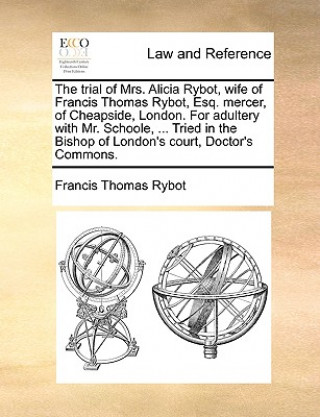 Carte Trial of Mrs. Alicia Rybot, Wife of Francis Thomas Rybot, Esq. Mercer, of Cheapside, London. for Adultery with Mr. Schoole, ... Tried in the Bishop of Francis Thomas Rybot
