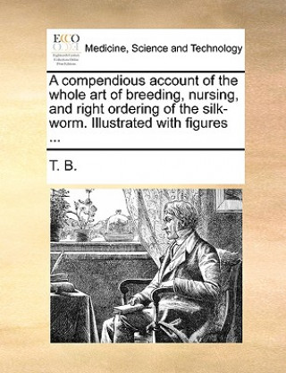 Kniha Compendious Account of the Whole Art of Breeding, Nursing, and Right Ordering of the Silk-Worm. Illustrated with Figures ... T. B.