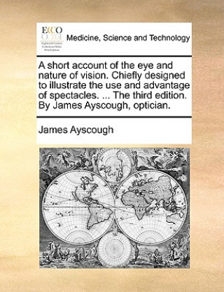 Könyv Short Account of the Eye and Nature of Vision. Chiefly Designed to Illustrate the Use and Advantage of Spectacles. ... the Third Edition. by James Ays James Ayscough