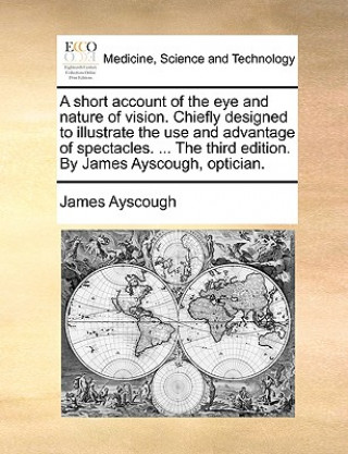 Kniha Short Account of the Eye and Nature of Vision. Chiefly Designed to Illustrate the Use and Advantage of Spectacles. ... the Third Edition. by James Ays James Ayscough