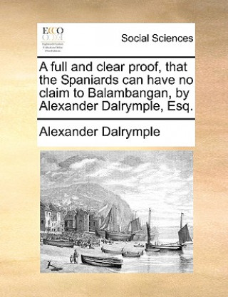 Kniha Full and Clear Proof, That the Spaniards Can Have No Claim to Balambangan, by Alexander Dalrymple, Esq. Alexander Dalrymple