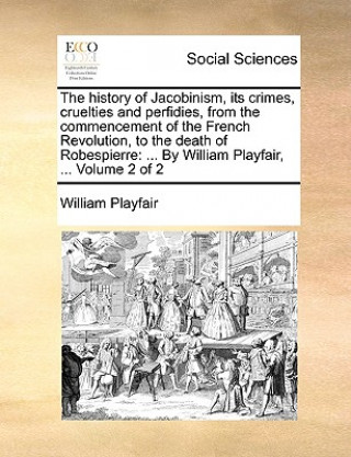 Kniha History of Jacobinism, Its Crimes, Cruelties and Perfidies, from the Commencement of the French Revolution, to the Death of Robespierre William Playfair