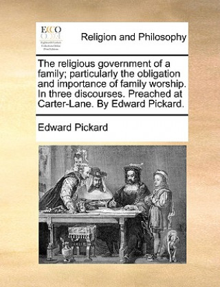 Kniha Religious Government of a Family; Particularly the Obligation and Importance of Family Worship. in Three Discourses. Preached at Carter-Lane. by Edwar Edward Pickard