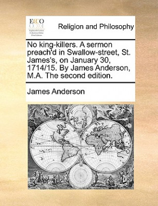 Kniha No King-Killers. a Sermon Preach'd in Swallow-Street, St. James's, on January 30, 1714/15. by James Anderson, M.A. the Second Edition. James Anderson