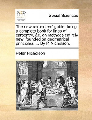 Knjiga New Carpenters' Guide, Being a Complete Book for Lines of Carpentry, &C. on Methods Entirely New; Founded on Geometrical Principles, ... by P. Nichols Peter Nicholson