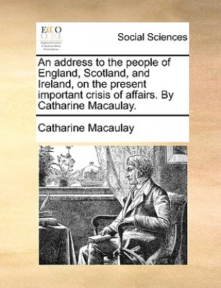 Book Address to the People of England, Scotland, and Ireland, on the Present Important Crisis of Affairs. by Catharine Macaulay. Catharine Macaulay