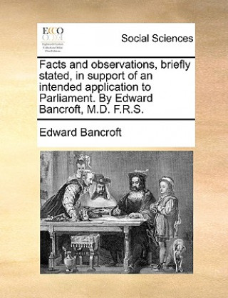 Könyv Facts and Observations, Briefly Stated, in Support of an Intended Application to Parliament. by Edward Bancroft, M.D. F.R.S. Edward Bancroft