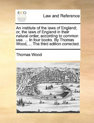 Książka Institute of the Laws of England; Or, the Laws of England in Their Natural Order, According to Common Use. ... in Four Books. by Thomas Wood, ... the Thomas Wood