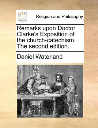 Kniha Remarks Upon Doctor Clarke's Exposition of the Church-Catechism. the Second Edition. Daniel Waterland