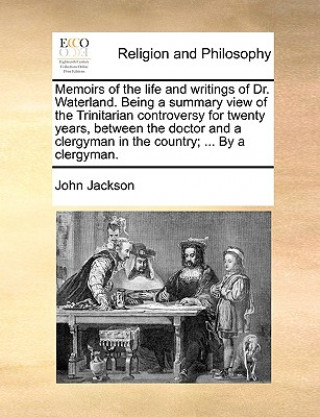 Könyv Memoirs of the life and writings of Dr. Waterland. Being a summary view of the Trinitarian controversy for twenty years, between the doctor and a cler John Jackson
