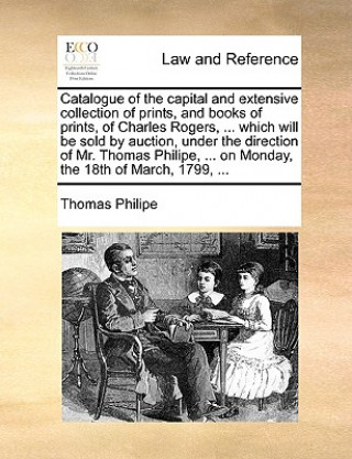 Knjiga Catalogue of the Capital and Extensive Collection of Prints, and Books of Prints, of Charles Rogers, ... Which Will Be Sold by Auction, Under the Dire Thomas Philipe