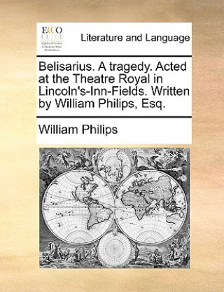 Carte Belisarius. A tragedy. Acted at the Theatre Royal in Lincoln's-Inn-Fields. Written by William Philips, Esq. William Philips