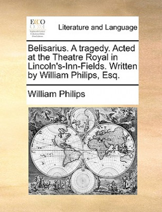 Kniha Belisarius. A tragedy. Acted at the Theatre Royal in Lincoln's-Inn-Fields. Written by William Philips, Esq. William Philips