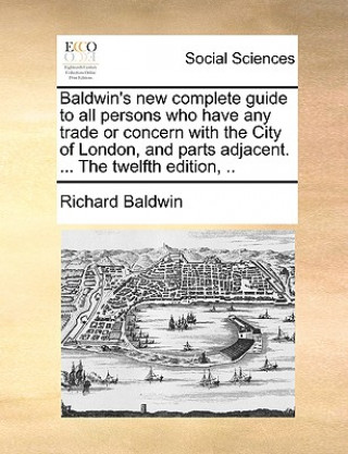 Kniha Baldwin's New Complete Guide to All Persons Who Have Any Trade or Concern with the City of London, and Parts Adjacent. ... the Twelfth Edition, .. Richard Baldwin