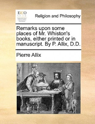 Książka Remarks Upon Some Places of Mr. Whiston's Books, Either Printed or in Manuscript. by P. Allix, D.D. Pierre Allix