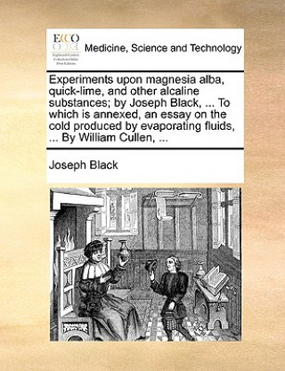 Kniha Experiments Upon Magnesia Alba, Quick-Lime, and Other Alcaline Substances; By Joseph Black, ... to Which Is Annexed, an Essay on the Cold Produced by Joseph Black