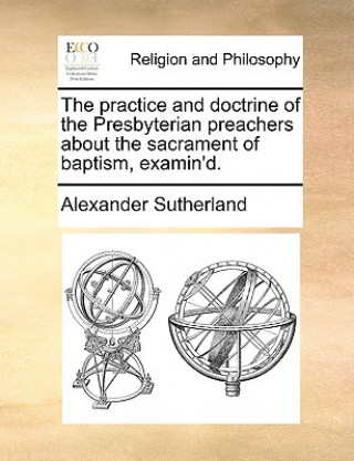 Kniha Practice and Doctrine of the Presbyterian Preachers about the Sacrament of Baptism, Examin'd. Alexander Sutherland