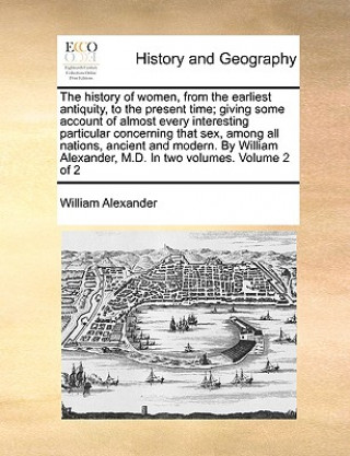 Könyv History of Women, from the Earliest Antiquity, to the Present Time; Giving Some Account of Almost Every Interesting Particular Concerning That Sex, Am William Alexander