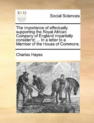 Könyv Importance of Effectually Supporting the Royal African Company of England Impartially Consider'd; ... in a Letter to a Member of the House of Commons. Charles Hayes