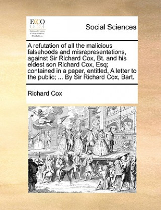 Carte Refutation of All the Malicious Falsehoods and Misrepresentations, Against Sir Richard Cox, Bt. and His Eldest Son Richard Cox, Esq; Contained in a Pa Richard Cox