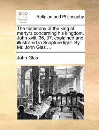 Könyv The testimony of the king of martyrs concerning his kingdom. John xviii. 36, 37. explained and illustrated in Scripture light. By Mr. John Glas ... John Glas