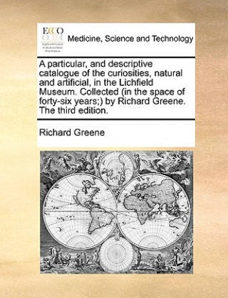 Carte Particular, and Descriptive Catalogue of the Curiosities, Natural and Artificial, in the Lichfield Museum. Collected (in the Space of Forty-Six Years; Richard Greene