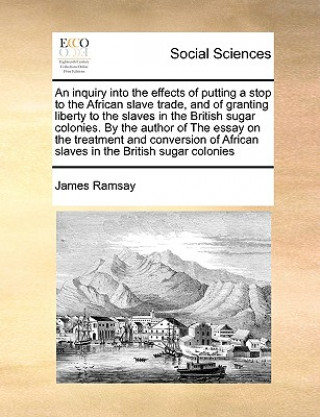 Buch Inquiry Into the Effects of Putting a Stop to the African Slave Trade, and of Granting Liberty to the Slaves in the British Sugar Colonies. by the Aut James Ramsay