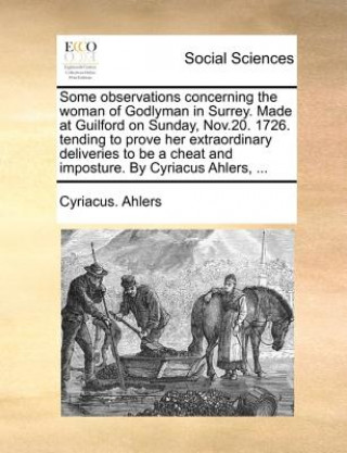 Knjiga Some Observations Concerning the Woman of Godlyman in Surrey. Made at Guilford on Sunday, Nov.20. 1726. Tending to Prove Her Extraordinary Deliveries Cyriacus. Ahlers