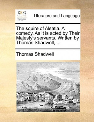 Kniha Squire of Alsatia. a Comedy. as It Is Acted by Their Majesty's Servants. Written by Thomas Shadwell, ... Thomas Shadwell
