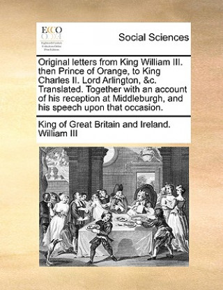 Kniha Original Letters from King William III. Then Prince of Orange, to King Charles II. Lord Arlington, &C. Translated. Together with an Account of His Rec William III King of Great Britain