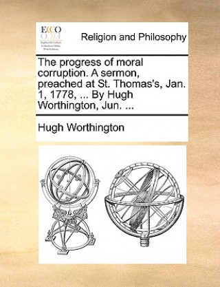Könyv Progress of Moral Corruption. a Sermon, Preached at St. Thomas's, Jan. 1, 1778, ... by Hugh Worthington, Jun. ... Hugh Worthington