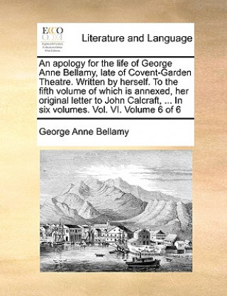 Könyv Apology for the Life of George Anne Bellamy, Late of Covent-Garden Theatre. Written by Herself. to the Fifth Volume of Which Is Annexed, Her Original George Anne Bellamy