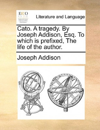Kniha Cato. a Tragedy. by Joseph Addison, Esq. to Which Is Prefixed, the Life of the Author. Joseph Addison