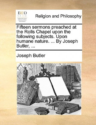 Kniha Fifteen Sermons Preached at the Rolls Chapel Upon the Following Subjects. Upon Humane Nature. ... by Joseph Butler, ... Joseph Butler