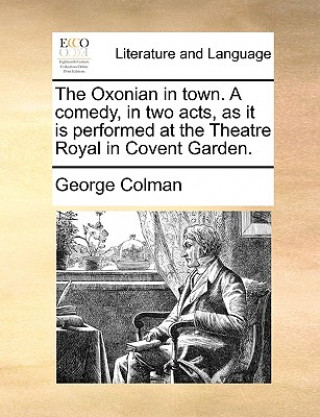 Book Oxonian in Town. a Comedy, in Two Acts, as It Is Performed at the Theatre Royal in Covent Garden. George Colman