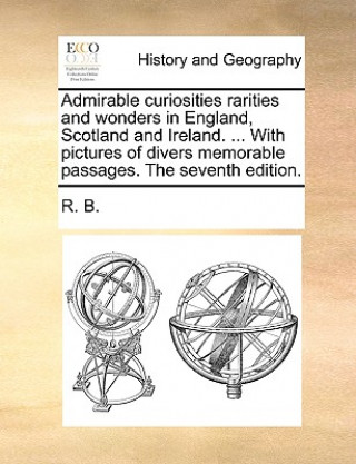 Kniha Admirable Curiosities Rarities and Wonders in England, Scotland and Ireland. ... with Pictures of Divers Memorable Passages. the Seventh Edition. R. B.