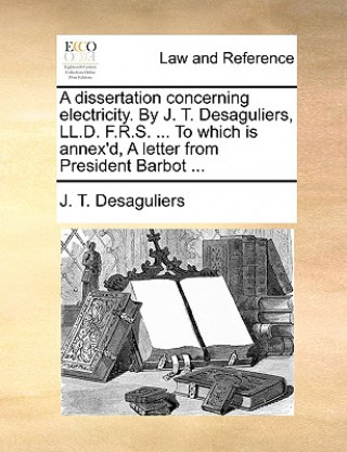 Kniha Dissertation Concerning Electricity. by J. T. Desaguliers, LL.D. F.R.S. ... to Which Is Annex'd, a Letter from President Barbot ... J. T. Desaguliers