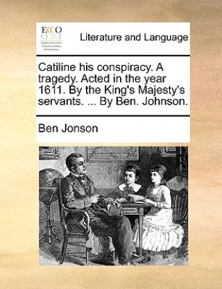 Kniha Catiline His Conspiracy. a Tragedy. Acted in the Year 1611. by the King's Majesty's Servants. ... by Ben. Johnson. Ben Jonson